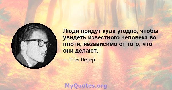 Люди пойдут куда угодно, чтобы увидеть известного человека во плоти, независимо от того, что они делают.