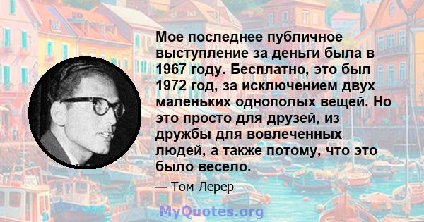 Мое последнее публичное выступление за деньги была в 1967 году. Бесплатно, это был 1972 год, за исключением двух маленьких однополых вещей. Но это просто для друзей, из дружбы для вовлеченных людей, а также потому, что