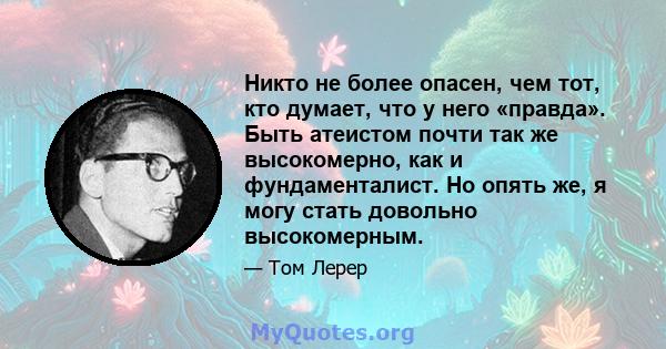 Никто не более опасен, чем тот, кто думает, что у него «правда». Быть атеистом почти так же высокомерно, как и фундаменталист. Но опять же, я могу стать довольно высокомерным.