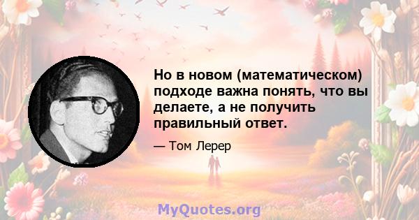 Но в новом (математическом) подходе важна понять, что вы делаете, а не получить правильный ответ.