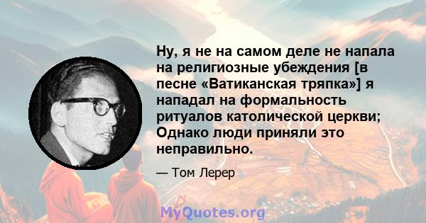 Ну, я не на самом деле не напала на религиозные убеждения [в песне «Ватиканская тряпка»] я нападал на формальность ритуалов католической церкви; Однако люди приняли это неправильно.