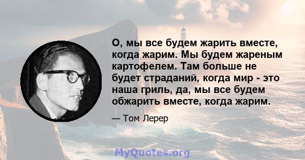 О, мы все будем жарить вместе, когда жарим. Мы будем жареным картофелем. Там больше не будет страданий, когда мир - это наша гриль, да, мы все будем обжарить вместе, когда жарим.