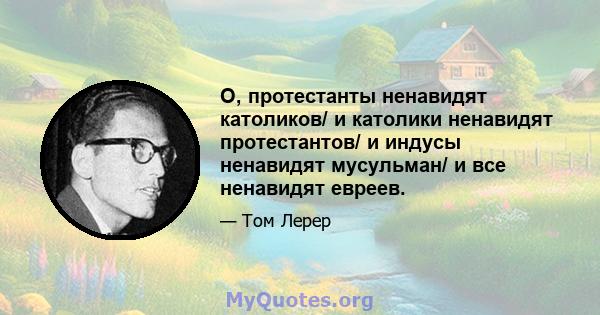 О, протестанты ненавидят католиков/ и католики ненавидят протестантов/ и индусы ненавидят мусульман/ и все ненавидят евреев.