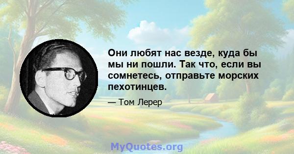 Они любят нас везде, куда бы мы ни пошли. Так что, если вы сомнетесь, отправьте морских пехотинцев.