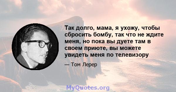 Так долго, мама, я ухожу, чтобы сбросить бомбу, так что не ждите меня, но пока вы дуете там в своем приюте, вы можете увидеть меня по телевизору