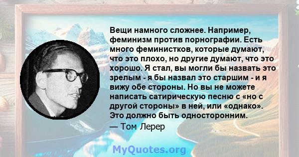 Вещи намного сложнее. Например, феминизм против порнографии. Есть много феминистков, которые думают, что это плохо, но другие думают, что это хорошо. Я стал, вы могли бы назвать это зрелым - я бы назвал это старшим - и