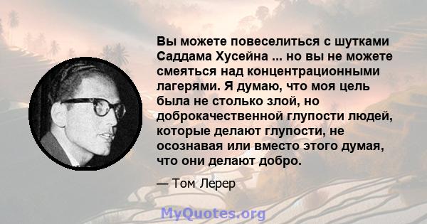 Вы можете повеселиться с шутками Саддама Хусейна ... но вы не можете смеяться над концентрационными лагерями. Я думаю, что моя цель была не столько злой, но доброкачественной глупости людей, которые делают глупости, не