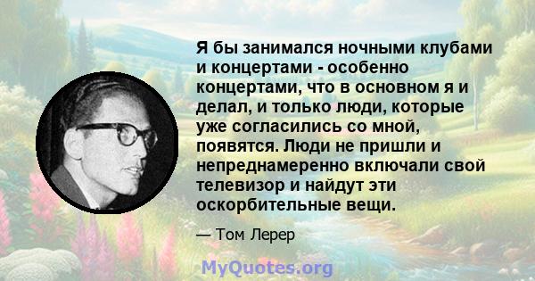 Я бы занимался ночными клубами и концертами - особенно концертами, что в основном я и делал, и только люди, которые уже согласились со мной, появятся. Люди не пришли и непреднамеренно включали свой телевизор и найдут