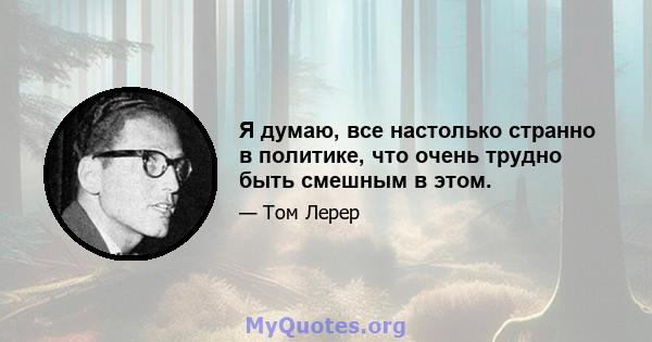 Я думаю, все настолько странно в политике, что очень трудно быть смешным в этом.