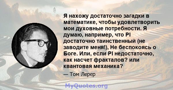 Я нахожу достаточно загадки в математике, чтобы удовлетворить мои духовные потребности. Я думаю, например, что PI достаточно таинственный (не заводите меня!), Не беспокоясь о Боге. Или, если PI недостаточно, как насчет