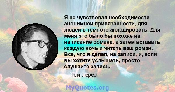 Я не чувствовал необходимости анонимной привязанности, для людей в темноте аплодировать. Для меня это было бы похоже на написание романа, а затем вставать каждую ночь и читать ваш роман. Все, что я делал, на записи, и,