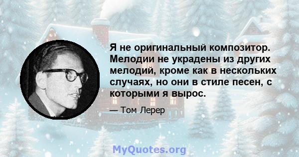 Я не оригинальный композитор. Мелодии не украдены из других мелодий, кроме как в нескольких случаях, но они в стиле песен, с которыми я вырос.