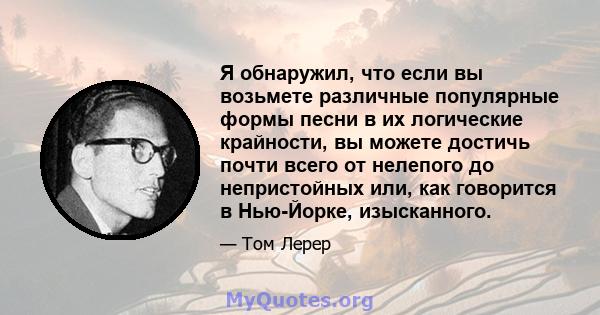 Я обнаружил, что если вы возьмете различные популярные формы песни в их логические крайности, вы можете достичь почти всего от нелепого до непристойных или, как говорится в Нью-Йорке, изысканного.