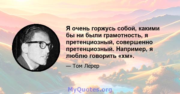 Я очень горжусь собой, какими бы ни были грамотность, я претенциозный, совершенно претенциозный. Например, я люблю говорить «хм».