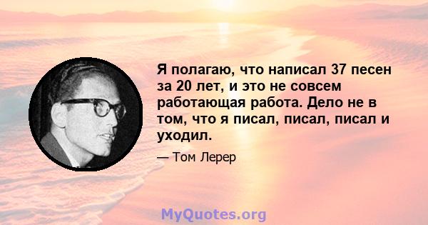 Я полагаю, что написал 37 песен за 20 лет, и это не совсем работающая работа. Дело не в том, что я писал, писал, писал и уходил.