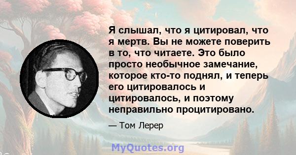 Я слышал, что я цитировал, что я мертв. Вы не можете поверить в то, что читаете. Это было просто необычное замечание, которое кто-то поднял, и теперь его цитировалось и цитировалось, и поэтому неправильно процитировано.