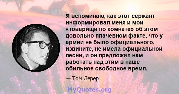 Я вспоминаю, как этот сержант информировал меня и мои «товарищи по комнате» об этом довольно плачевном факте, что у армии не было официального, извините, не имела официальной песни, и он предложил нам работать над этим