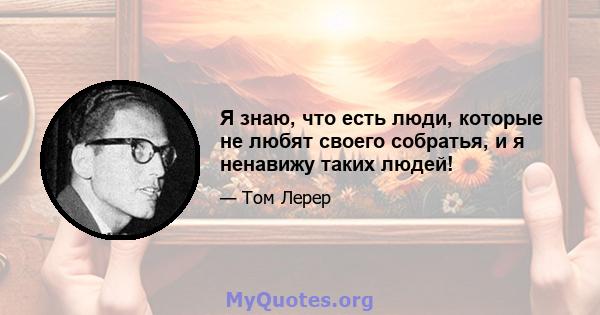 Я знаю, что есть люди, которые не любят своего собратья, и я ненавижу таких людей!