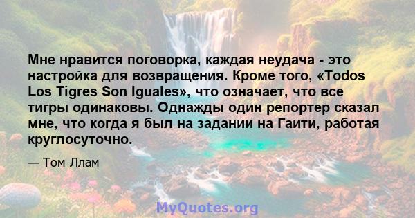 Мне нравится поговорка, каждая неудача - это настройка для возвращения. Кроме того, «Todos Los Tigres Son Iguales», что означает, что все тигры одинаковы. Однажды один репортер сказал мне, что когда я был на задании на