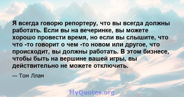 Я всегда говорю репортеру, что вы всегда должны работать. Если вы на вечеринке, вы можете хорошо провести время, но если вы слышите, что что -то говорит о чем -то новом или другое, что происходит, вы должны работать. В