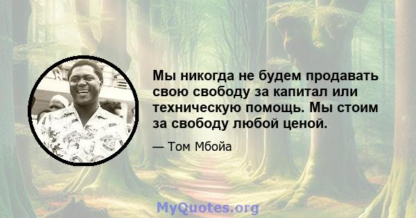 Мы никогда не будем продавать свою свободу за капитал или техническую помощь. Мы стоим за свободу любой ценой.