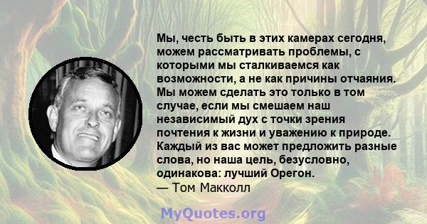 Мы, честь быть в этих камерах сегодня, можем рассматривать проблемы, с которыми мы сталкиваемся как возможности, а не как причины отчаяния. Мы можем сделать это только в том случае, если мы смешаем наш независимый дух с 