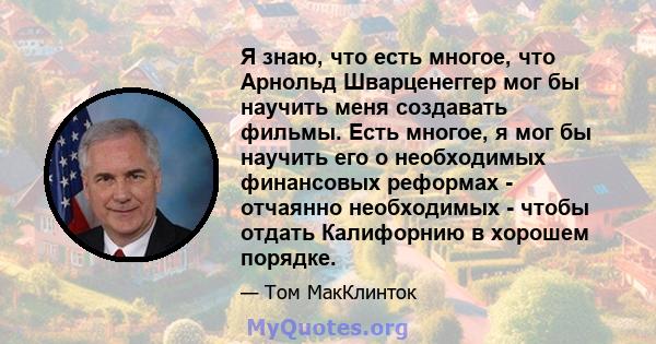 Я знаю, что есть многое, что Арнольд Шварценеггер мог бы научить меня создавать фильмы. Есть многое, я мог бы научить его о необходимых финансовых реформах - отчаянно необходимых - чтобы отдать Калифорнию в хорошем