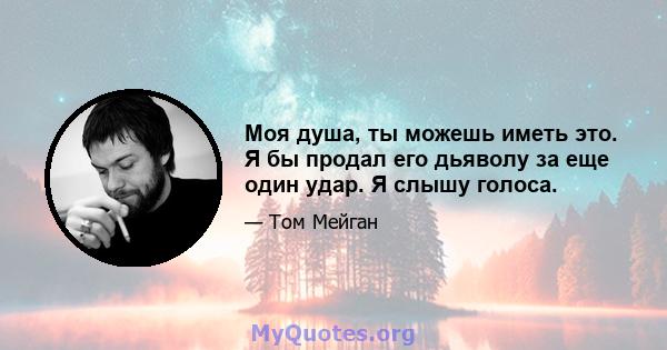 Моя душа, ты можешь иметь это. Я бы продал его дьяволу за еще один удар. Я слышу голоса.