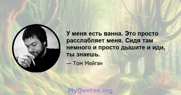 У меня есть ванна. Это просто расслабляет меня. Сидя там немного и просто дышите и иди, ты знаешь.