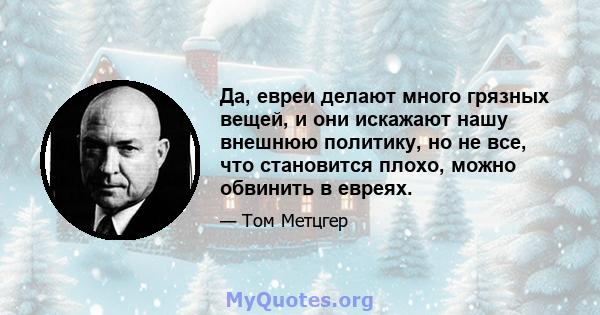 Да, евреи делают много грязных вещей, и они искажают нашу внешнюю политику, но не все, что становится плохо, можно обвинить в евреях.