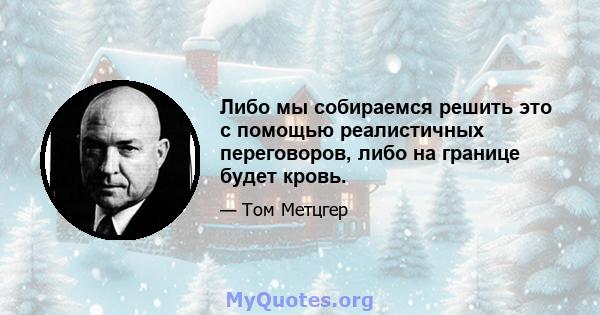 Либо мы собираемся решить это с помощью реалистичных переговоров, либо на границе будет кровь.