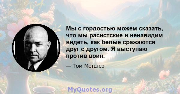 Мы с гордостью можем сказать, что мы расистские и ненавидим видеть, как белые сражаются друг с другом. Я выступаю против войн.