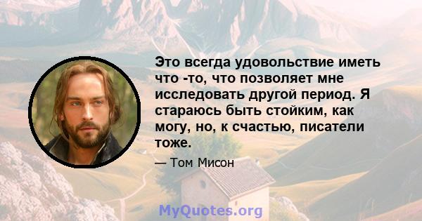 Это всегда удовольствие иметь что -то, что позволяет мне исследовать другой период. Я стараюсь быть стойким, как могу, но, к счастью, писатели тоже.