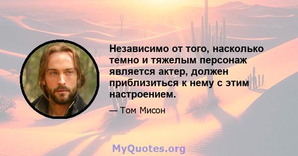 Независимо от того, насколько темно и тяжелым персонаж является актер, должен приблизиться к нему с этим настроением.