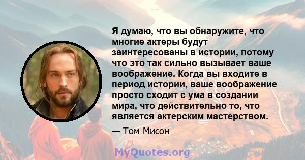 Я думаю, что вы обнаружите, что многие актеры будут заинтересованы в истории, потому что это так сильно вызывает ваше воображение. Когда вы входите в период истории, ваше воображение просто сходит с ума в создании мира, 