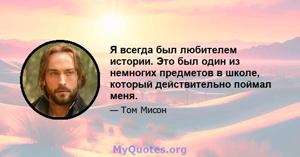 Я всегда был любителем истории. Это был один из немногих предметов в школе, который действительно поймал меня.