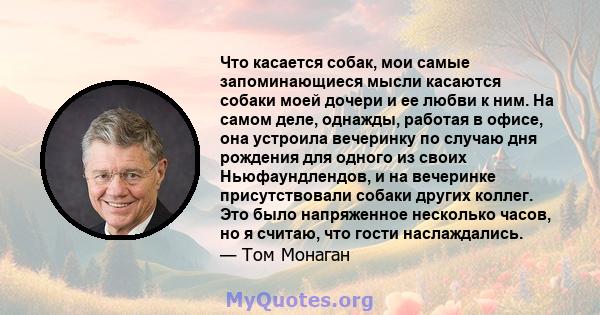 Что касается собак, мои самые запоминающиеся мысли касаются собаки моей дочери и ее любви к ним. На самом деле, однажды, работая в офисе, она устроила вечеринку по случаю дня рождения для одного из своих Ньюфаундлендов, 