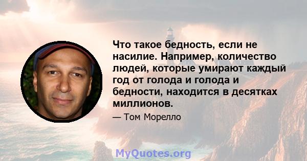 Что такое бедность, если не насилие. Например, количество людей, которые умирают каждый год от голода и голода и бедности, находится в десятках миллионов.