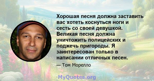 Хорошая песня должна заставить вас хотеть коснуться ноги и сесть со своей девушкой. Великая песня должна уничтожить полицейских и поджечь пригороды. Я заинтересован только в написании отличных песен.