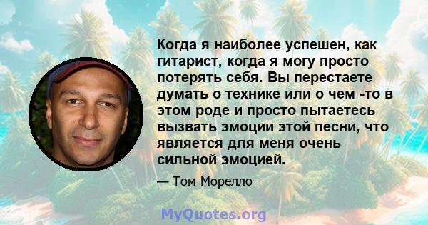 Когда я наиболее успешен, как гитарист, когда я могу просто потерять себя. Вы перестаете думать о технике или о чем -то в этом роде и просто пытаетесь вызвать эмоции этой песни, что является для меня очень сильной