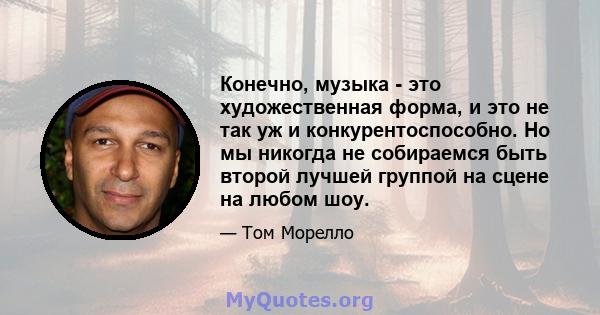 Конечно, музыка - это художественная форма, и это не так уж и конкурентоспособно. Но мы никогда не собираемся быть второй лучшей группой на сцене на любом шоу.