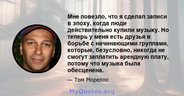 Мне повезло, что я сделал записи в эпоху, когда люди действительно купили музыку. Но теперь у меня есть друзья в борьбе с начинающими группами, которые, безусловно, никогда не смогут заплатить арендную плату, потому что 