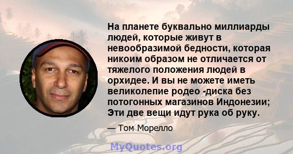 На планете буквально миллиарды людей, которые живут в невообразимой бедности, которая никоим образом не отличается от тяжелого положения людей в орхидее. И вы не можете иметь великолепие родео -диска без потогонных