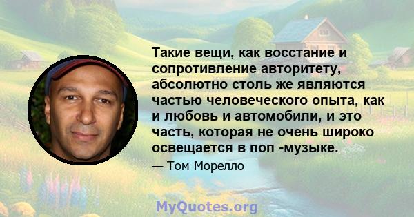 Такие вещи, как восстание и сопротивление авторитету, абсолютно столь же являются частью человеческого опыта, как и любовь и автомобили, и это часть, которая не очень широко освещается в поп -музыке.