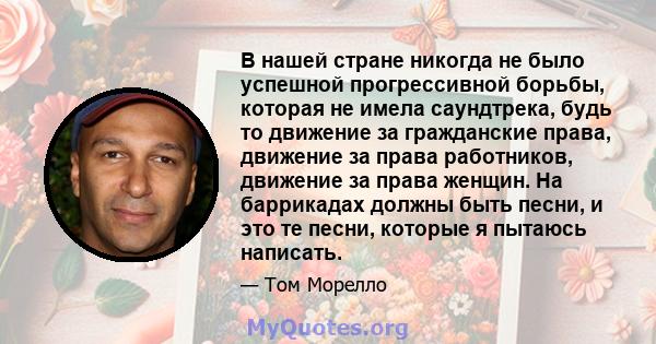 В нашей стране никогда не было успешной прогрессивной борьбы, которая не имела саундтрека, будь то движение за гражданские права, движение за права работников, движение за права женщин. На баррикадах должны быть песни,