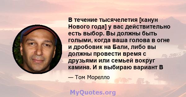 В течение тысячелетия [канун Нового года] у вас действительно есть выбор. Вы должны быть голыми, когда ваша голова в огне и дробовик на Бали, либо вы должны провести время с друзьями или семьей вокруг камина. И я