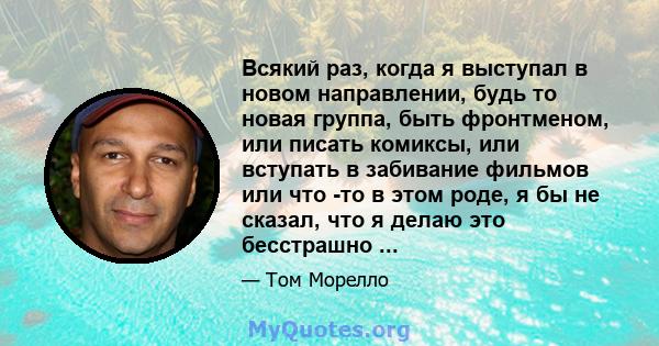 Всякий раз, когда я выступал в новом направлении, будь то новая группа, быть фронтменом, или писать комиксы, или вступать в забивание фильмов или что -то в этом роде, я бы не сказал, что я делаю это бесстрашно ...