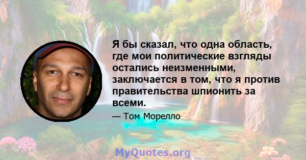 Я бы сказал, что одна область, где мои политические взгляды остались неизменными, заключается в том, что я против правительства шпионить за всеми.