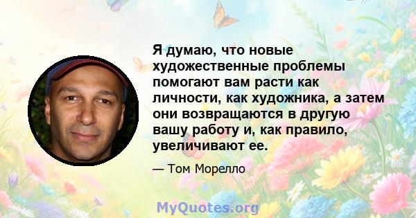 Я думаю, что новые художественные проблемы помогают вам расти как личности, как художника, а затем они возвращаются в другую вашу работу и, как правило, увеличивают ее.