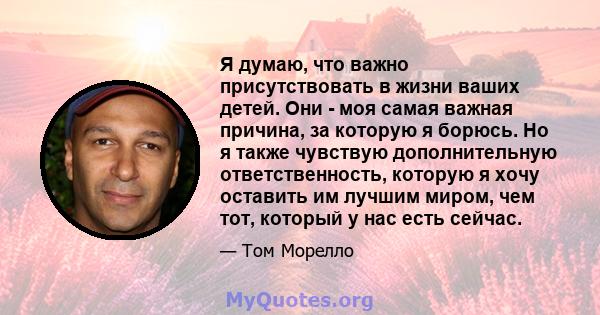 Я думаю, что важно присутствовать в жизни ваших детей. Они - моя самая важная причина, за которую я борюсь. Но я также чувствую дополнительную ответственность, которую я хочу оставить им лучшим миром, чем тот, который у 